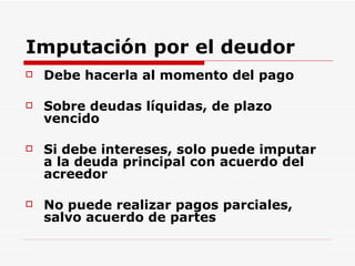 Imputación por el deudor Debe hacerla al momento del pago Sobre deudas líquidas, de plazo vencido Si debe intereses, solo puede imputar a la deuda principal con acuerdo del acreedor No puede realizar pagos parciales, salvo acuerdo de partes 