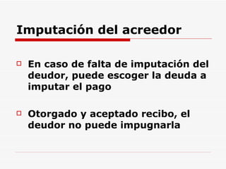 Imputación del acreedor En caso de falta de imputación del deudor, puede escoger la deuda a imputar el pago Otorgado y aceptado recibo, el deudor no puede impugnarla  