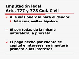 Imputación legal Arts. 777 y 778 Cód. Civil A la más onerosa para el deudor Intereses, multas, hipoteca Si son todas de la misma naturaleza, a prorrata El pago  hecho por cuenta de capital e intereses, se imputará primero a los intereses   
