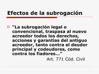 Efectos de la subrogación “ La subrogación legal o convencional, traspasa al nuevo acreedor todos los derechos, acciones y garantías del antiguo acreedor, tanto contra el deudor principal y codeudores, como contra los fiadores...”   Art. 771 Cód. Civil 