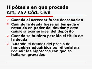 Hipótesis en que procede Art. 757 Cód. Civil Cuando el acreedor fuese desconocido   Cuando la deuda fuese embargada o retenida en poder del deudor y este quisiera exonerarse  del depósito Cuando se hubiera perdido el título de la deuda   Cuando el deudor del precio de inmuebles adquiridos por él quisiera redimir las hipotecas con que se hallaren gravados 