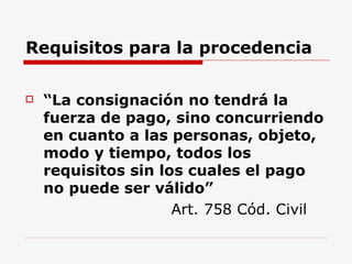 Requisitos para la procedencia “ La consignación no tendrá la fuerza de pago, sino concurriendo en cuanto a las personas, objeto, modo y tiempo, todos los requisitos sin los cuales el pago no puede ser válido”     Art. 758 Cód. Civil 