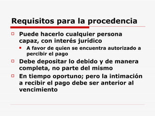 Requisitos para la procedencia Puede hacerlo cualquier persona capaz, con interés jurídico A favor de quien se encuentra autorizado a percibir el pago D ebe depositar lo debido y de manera completa, no parte del mismo   En tiempo oportuno; pero la intimación a recibir el pago debe ser anterior al vencimiento   