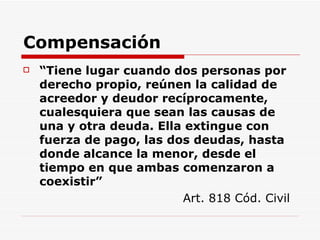 Compensación “ Tiene lugar cuando dos personas por derecho propio, reúnen la calidad de acreedor y deudor recíprocamente, cualesquiera que sean las causas de una y otra deuda. Ella extingue con fuerza de pago, las dos deudas, hasta donde alcance la menor, desde el tiempo en que ambas comenzaron a coexistir” Art. 818 Cód. Civil 