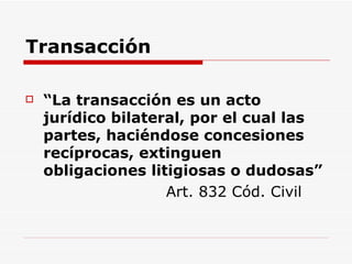 Transacción “ La transacción es un acto jurídico bilateral, por el cual las partes, haciéndose concesiones recíprocas, extinguen obligaciones litigiosas o dudosas” Art. 832 Cód. Civil 