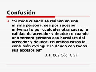 Confusión “ Sucede cuando se reúnen en una misma persona, sea por sucesión universal o por cualquier otra causa, la calidad de acreedor y deudor; o cuando una tercera persona sea heredera del acreedor y deudor. En ambos casos la confusión extingue la deuda con todos sus accesorios”   Art. 862 Cód. Civil 