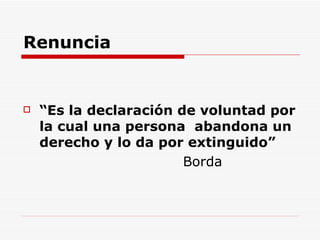 Renuncia “ Es la declaración de voluntad por la cual una persona  abandona un derecho y lo da por extinguido” Borda  