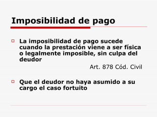 Imposibilidad de pago La imposibilidad de pago sucede cuando la prestación viene a ser física o legalmente imposible, sin culpa del deudor Art. 878 Cód. Civil Que el deudor no haya asumido a su cargo el caso fortuito 