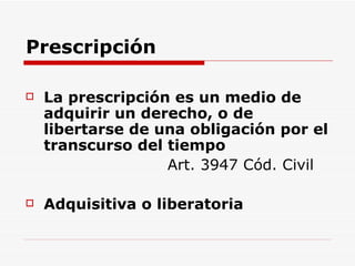Prescripción La prescripción es un medio de adquirir un derecho, o de libertarse de una obligación por el transcurso del tiempo   Art. 3947 Cód. Civil Adquisitiva o liberatoria 