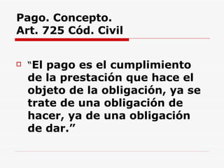 Pago. Concepto.  Art. 725 Cód. Civil “ El pago es el cumplimiento de la prestación que hace el objeto de la obligación, ya se trate de una obligación de hacer, ya de una obligación de dar.” 