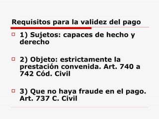Requisitos para la validez del pago 1) Sujetos: capaces de hecho y derecho  2) Objeto: estrictamente la prestación convenida. Art. 740 a 742 Cód. Civil 3) Que no haya fraude en el pago. Art. 737 C. Civil 
