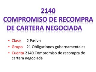• Clase 2 Pasivo
• Grupo 21 Obligaciones gubernamentales
• Cuenta 2140 Compromiso de recompra de
cartera negociada
 