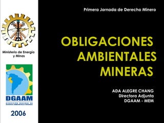 OBLIGACIONES  AMBIENTALES MINERAS  Ministerio de Energía  y Minas 2006 Primera Jornada de Derecho Minero ADA ALEGRE CHANG Directora Adjunta DGAAM - MEM 