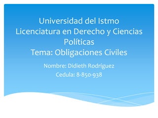 Universidad del Istmo
Licenciatura en Derecho y Ciencias
Políticas
Tema: Obligaciones Civiles
Nombre: Didieth Rodríguez
Cedula: 8-850-938
 