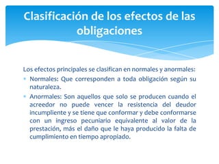 Los efectos principales se clasifican en normales y anormales:
Normales: Que corresponden a toda obligación según su
naturaleza.
Anormales: Son aquellos que solo se producen cuando el
acreedor no puede vencer la resistencia del deudor
incumpliente y se tiene que conformar y debe conformarse
con un ingreso pecuniario equivalente al valor de la
prestación, más el daño que le haya producido la falta de
cumplimiento en tiempo apropiado.
Clasificación de los efectos de las
obligaciones
 