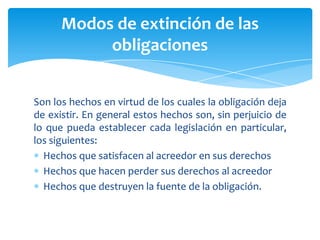 Son los hechos en virtud de los cuales la obligación deja
de existir. En general estos hechos son, sin perjuicio de
lo que pueda establecer cada legislación en particular,
los siguientes:
Hechos que satisfacen al acreedor en sus derechos
Hechos que hacen perder sus derechos al acreedor
Hechos que destruyen la fuente de la obligación.
Modos de extinción de las
obligaciones
 
