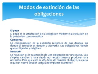 El pago
El pago es la satisfacción de la obligación mediante la ejecución de
la prestación comprometida.
Compensa
La compensación es la extinción recíproca de dos deudas, en
donde el acreedor es deudor y viceversa. Las obligaciones tienen
que ser líquidas y exigibles.
Novación
La novación es la sustitución de una obligación por una nueva. Los
simples cambios a una deuda no necesariamente producen una
novación. Para que esta se dé, debe de cambiar el objeto, la causa
o que un nuevo deudor venga a reemplazar al anterior.
Modos de extinción de las
obligaciones
 