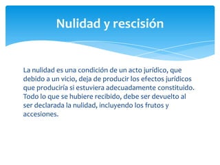 La nulidad es una condición de un acto jurídico, que
debido a un vicio, deja de producir los efectos jurídicos
que produciría si estuviera adecuadamente constituido.
Todo lo que se hubiere recibido, debe ser devuelto al
ser declarada la nulidad, incluyendo los frutos y
accesiones.
Nulidad y rescisión
 