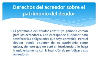 El patrimonio del deudor constituye garantía común
para los acreedores. Con él responde el deudor para
satisfacer las obligaciones que haya contraído. Pero el
deudor puede disponer de su patrimonio como
quiera, siempre que no esté en insolvencia o lo haga
fraudulentamente con la intención de perjudicar a sus
acreedores.
Derechos del acreedor sobre el
patrimonio del deudor
 