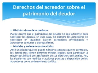 Distintas clases de acreedores
Puede ocurrir que el patrimonio del deudor no sea suficiente para
satisfacer las deudas. En este caso, no siempre los acreedores se
satisfacen en igualdad: existen acreedores privilegiados y
acreedores comunes o quirografarios.
Medidas y acciones conservatorias
Ante un deudor que no pueda honrar las deudas que ha contraído,
los acreedores tienen distintos medios legales para garantizar la
mayor posibilidad de satisfacción de sus derechos personales. Así,
las siguientes son medidas y acciones puestas a disposición de los
acreedores por el ordenamiento jurídico.
Derechos del acreedor sobre el
patrimonio del deudor
 