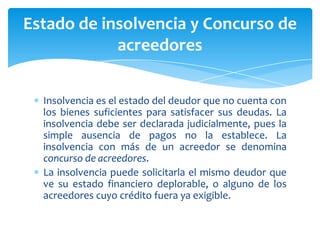 Insolvencia es el estado del deudor que no cuenta con
los bienes suficientes para satisfacer sus deudas. La
insolvencia debe ser declarada judicialmente, pues la
simple ausencia de pagos no la establece. La
insolvencia con más de un acreedor se denomina
concurso de acreedores.
La insolvencia puede solicitarla el mismo deudor que
ve su estado financiero deplorable, o alguno de los
acreedores cuyo crédito fuera ya exigible.
Estado de insolvencia y Concurso de
acreedores
 