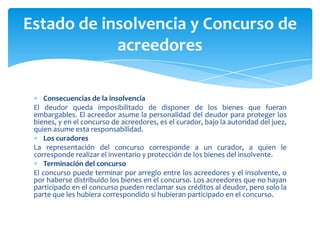 Consecuencias de la insolvencia
El deudor queda imposibilitado de disponer de los bienes que fueran
embargables. El acreedor asume la personalidad del deudor para proteger los
bienes, y en el concurso de acreedores, es el curador, bajo la autoridad del juez,
quien asume esta responsabilidad.
Los curadores
La representación del concurso corresponde a un curador, a quien le
corresponde realizar el inventario y protección de los bienes del insolvente.
Terminación del concurso
El concurso puede terminar por arreglo entre los acreedores y el insolvente, o
por haberse distribuido los bienes en el concurso. Los acreedores que no hayan
participado en el concurso pueden reclamar sus créditos al deudor, pero solo la
parte que les hubiera correspondido si hubieran participado en el concurso.
Estado de insolvencia y Concurso de
acreedores
 
