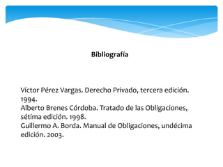 Bibliografía
Víctor Pérez Vargas. Derecho Privado, tercera edición.
1994.
Alberto Brenes Córdoba. Tratado de las Obligaciones,
sétima edición. 1998.
Guillermo A. Borda. Manual de Obligaciones, undécima
edición. 2003.
 
