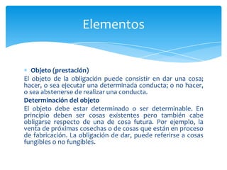 Objeto (prestación)
El objeto de la obligación puede consistir en dar una cosa;
hacer, o sea ejecutar una determinada conducta; o no hacer,
o sea abstenerse de realizar una conducta.
Determinación del objeto
El objeto debe estar determinado o ser determinable. En
principio deben ser cosas existentes pero también cabe
obligarse respecto de una de cosa futura. Por ejemplo, la
venta de próximas cosechas o de cosas que están en proceso
de fabricación. La obligación de dar, puede referirse a cosas
fungibles o no fungibles.
Elementos
 