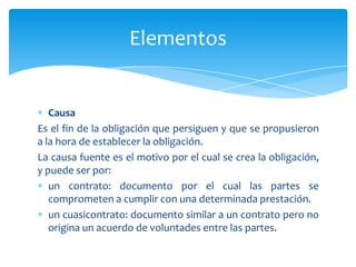 Causa
Es el fin de la obligación que persiguen y que se propusieron
a la hora de establecer la obligación.
La causa fuente es el motivo por el cual se crea la obligación,
y puede ser por:
un contrato: documento por el cual las partes se
comprometen a cumplir con una determinada prestación.
un cuasicontrato: documento similar a un contrato pero no
origina un acuerdo de voluntades entre las partes.
Elementos
 
