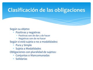 Según su objeto:
Positivas y negativas
Positivas son de dar y de hacer
Negativas son de no hacer
Según si está sujeta o no a modalidades:
Pura y Simple
Sujeta a Modalidades
Obligaciones con pluralidad de sujetos:
Conjuntas o Mancomunadas
Solidarias
Clasificación de las obligaciones
 