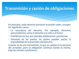 En principio, todo derecho personal se puede ceder, excepto
los siguientes casos:
La naturaleza del derecho. Por ejemplo, derechos
personalísimos como el derecho a la vida o al honor.
Prohibición de ley: por ejemplo, jubilaciones y pensiones.
Voluntad de las partes: las partes pueden pactar la
imposibilidad de transmisión del derecho.
Cuando se da una transmisión, lo que se cambia es la persona
del acreedor, pero la obligación continua siendo la misma,
bajo las mismas condiciones.
Transmisión y cesión de obligaciones
 