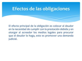 El efecto principal de la obligación es colocar al deudor
en la necesidad de cumplir con la prestación debida y en
otorgar al acreedor los medios legales para procurar
que el deudor lo haga, esto es promover una demanda
judicial.
Efectos de las obligaciones
 