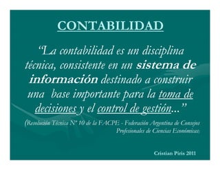 CONTABILIDAD
   “La contabilidad es un disciplina
técnica, consistente en un sistema de
 información destinado a construir
 una base importante para la toma de
   decisiones y el control de gestión...”
(Resolución Técnica Nº 10 de la FACPE - Federación Argentina de Consejos
                                     Profesionales de Ciencias Económicas)


                                                     Cristian Piris 2011
 