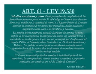 ART. 61 - LEY 19.550
  “Medios mecánicos y otros. Podrá prescindirse del cumplimiento de las
formalidades impuestas por el artículo 53 del Código de Comercio para llevar los
libros en la medida que la autoridad de control o el Registro Público de Comercio
    autoricen la sustitución de los mismos por ordenadores, medios mecánicos o
               magnéticos u otros, salvo el de Inventarios y Balances.
    La petición deberá incluir una adecuada descripción del sistema, los libros
  respecto de los cuales pretende la utilización del mismo, con dictamen técnico o
 antecedentes de su utilización , la que, una vez autorizada por el responsable del
  Registro Público de Comercio, deberá transcribirse en el Libro de Inventarios y
     Balances. Los pedidos de autorización se considerarán automáticamente
   aprobados dentro de los treinta días de efectuados, si no mediare observación
                               previa o rechazo fundado.
      El sistema de contabilización debe permitir la individualización de las
   operaciones, las correspondientes cuentas deudoras y acreedoras y su posterior
            verificación, con arreglo al art. 43 del Código de Comercio”.
                                                              Cristian Piris 2011
 