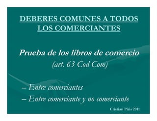 DEBERES COMUNES A TODOS
   LOS COMERCIANTES


Prueba de los libros de comercio
          (art. 63 Cod Com)

– Entre comerciantes
– Entre comerciante y no comerciante
                              Cristian Piris 2011
 