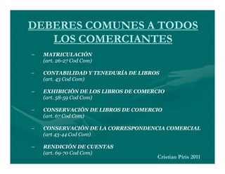 DEBERES COMUNES A TODOS
   LOS COMERCIANTES
–   MATRICULACIÓN
    (art. 26-27 Cod Com)

–   CONTABILIDAD Y TENEDURÍA DE LIBROS
    (art. 43 Cod Com)

–   EXHIBICIÓN DE LOS LIBROS DE COMERCIO
    (art. 58-59 Cod Com)

–   CONSERVACIÓN DE LIBROS DE COMERCIO
    (art. 67 Cod Com)

–   CONSERVACIÓN DE LA CORRESPONDENCIA COMERCIAL
    (art 43-44 Cod Com)

–   RENDICIÓN DE CUENTAS
    (art. 69-70 Cod Com)
                                     Cristian Piris 2011
 