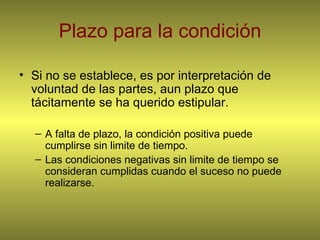 Plazo para la condición Si no se establece, es por interpretación de voluntad de las partes, aun plazo que tácitamente se ha querido estipular. A falta de plazo, la condición positiva puede cumplirse sin limite de tiempo. Las condiciones negativas sin limite de tiempo se consideran cumplidas cuando el suceso no puede realizarse. 