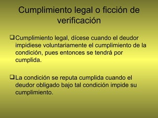 Cumplimiento legal o ficción de verificación Cumplimiento legal, dícese cuando el deudor impidiese voluntariamente el cumplimiento de la condición, pues entonces se tendrá por cumplida. La condición se reputa cumplida cuando el deudor obligado bajo tal condición impide su cumplimiento. 