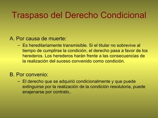 Traspaso del Derecho Condicional A. Por causa de muerte:  Es hereditariamente transmisible. Si el titular no sobrevive al tiempo de cumplirse la condición, el derecho pasa a favor de los herederos. Los herederos harán frente a las consecuencias de la realización del suceso convenido como condición. B. Por convenio:  El derecho que se adquirió condicionalmente y que puede extinguirse por la realización de la condición resolutoria, puede enajenarse por contrato.. 