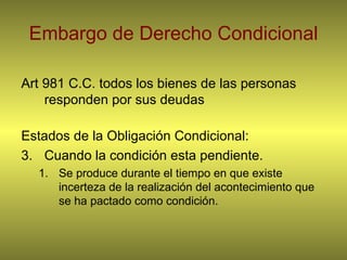 Embargo de Derecho Condicional Art 981 C.C. todos los bienes de las personas responden por sus deudas Estados de la Obligación Condicional: Cuando la condición esta pendiente. Se produce durante el tiempo en que existe incerteza de la realización del acontecimiento que se ha pactado como condición. 