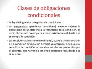 Clases de obligaciones
             condicionales
• La ley distingue dos categorías de condiciones.
• Las suspensivas (pendente conditione), cuando sujetan la
  adquisición de un derecho a la realización de la condición, es
  decir, el contrato no empieza a tener existencia real, hasta que
  se cumpla la condición.
• Las resolutorias (existente conditione), cuando la consumación
  de la condición extingue un derecho ya otorgado, o sea, que al
  cumplirse la condición se cancelan los efectos producidos por
  el contrato, que ha venido teniendo existencia real, desde que
  se celebró.
 