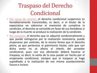 Traspaso del Derecho
             Condicional
• Por causa de muerte: el derecho condicional suspensivo es
  hereditariamente transmisible, es decir, si el titular de la
  expectativa no sobrevive el momento de cumplirse la
  condición, el derecho se consolida en favor de sus herederos si
  luego de la muerte se produce la realización de la condición.
• Por convenio: el derecho que se adquirió condicionalmente y
  que puede extinguirse por la realización resolutoria, puede
  enajenarse por contrato, de la misma forma que el derecho
  pleno, ya que pertenece al patrimonio titular, solo que con
  dicha venta no se afecta el interés del acreedor
  condicional, pues con esa afectación deberá hacerse el
  traspaso, es decir, la venta de la cosa puede ser hecha por el
  enajenante condicional, siempre que el traspaso se haga
  supeditado a la realización de ese mismo acontecimiento
  futuro e inciero.
 