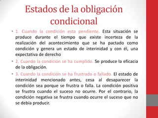 Estados de la obligación
           condicional
• 1. Cuando la condición esta pendiente. Esta situación se
  produce durante el tiempo que existe incerteza de la
  realización del acontecimiento que se ha pactado como
  condición y genera un estado de interinidad y con él, una
  expectativa de derecho
• 2. Cuando la condición se ha cumplido. Se produce la eficacia
  de la obligación.
• 3. Cuando la condición se ha frustrado o fallado. El estado de
  interinidad mencionado antes, cesa al desaparecer la
  condición sea porque se frustra o falla. La condición positiva
  se frustra cuando el suceso no ocurre. Por el contrario, la
  condición negativa se frustra cuando ocurre el suceso que no
  se debía producir.
 