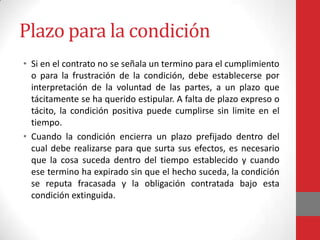 Plazo para la condición
• Si en el contrato no se señala un termino para el cumplimiento
  o para la frustración de la condición, debe establecerse por
  interpretación de la voluntad de las partes, a un plazo que
  tácitamente se ha querido estipular. A falta de plazo expreso o
  tácito, la condición positiva puede cumplirse sin limite en el
  tiempo.
• Cuando la condición encierra un plazo prefijado dentro del
  cual debe realizarse para que surta sus efectos, es necesario
  que la cosa suceda dentro del tiempo establecido y cuando
  ese termino ha expirado sin que el hecho suceda, la condición
  se reputa fracasada y la obligación contratada bajo esta
  condición extinguida.
 