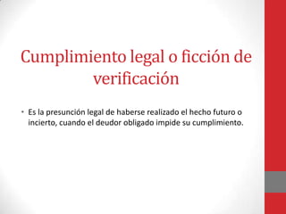 Cumplimiento legal o ficción de
        verificación
• Es la presunción legal de haberse realizado el hecho futuro o
  incierto, cuando el deudor obligado impide su cumplimiento.
 