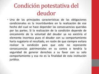 Condición potestativa del
             deudor
• Una de las principales características de las obligaciones
  condicionales es la incertidumbre en la realización de ese
  hecho del cual se hace depender las consecuencias queridas
  por las partes. Si la realización de la condición depende de
  únicamente de la voluntad del deudor ya no existiría el
  elemento incerteza pues el deudor con su comportamiento
  haría nugatorio el resultado, en razón de que siempre evitara
  realizar la condición para que esto no represente
  consecuencias patrimoniales en su contra o tendría la
  seguridad de generar derechos a su favor con su solo
  comportamiento y esa no es la finalidad de esta institución
  jurídica.
 