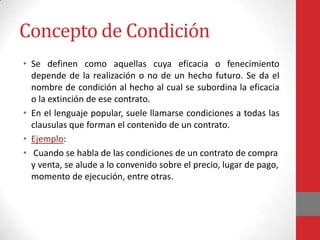 Concepto de Condición
• Se definen como aquellas cuya eficacia o fenecimiento
  depende de la realización o no de un hecho futuro. Se da el
  nombre de condición al hecho al cual se subordina la eficacia
  o la extinción de ese contrato.
• En el lenguaje popular, suele llamarse condiciones a todas las
  clausulas que forman el contenido de un contrato.
• Ejemplo:
• Cuando se habla de las condiciones de un contrato de compra
  y venta, se alude a lo convenido sobre el precio, lugar de pago,
  momento de ejecución, entre otras.
 
