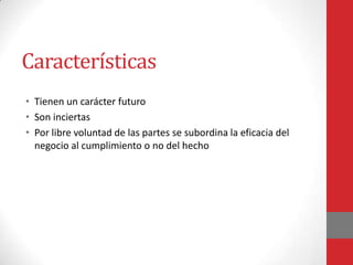 Características
• Tienen un carácter futuro
• Son inciertas
• Por libre voluntad de las partes se subordina la eficacia del
  negocio al cumplimiento o no del hecho
 