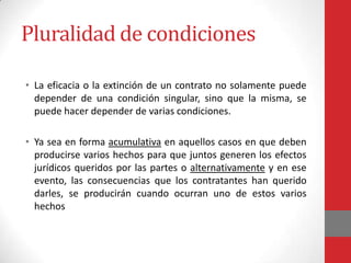 Pluralidad de condiciones

• La eficacia o la extinción de un contrato no solamente puede
  depender de una condición singular, sino que la misma, se
  puede hacer depender de varias condiciones.

• Ya sea en forma acumulativa en aquellos casos en que deben
  producirse varios hechos para que juntos generen los efectos
  jurídicos queridos por las partes o alternativamente y en ese
  evento, las consecuencias que los contratantes han querido
  darles, se producirán cuando ocurran uno de estos varios
  hechos
 