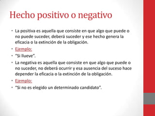 Hecho positivo o negativo
• La positiva es aquella que consiste en que algo que puede o
  no puede suceder, deberá suceder y ese hecho genera la
  eficacia o la extinción de la obligación.
• Ejemplo:
• “Si llueve”.
• La negativa es aquella que consiste en que algo que puede o
  no suceder, no deberá ocurrir y esa ausencia del suceso hace
  depender la eficacia o la extinción de la obligación.
• Ejemplo:
• “Si no es elegido un determinado candidato”.
 